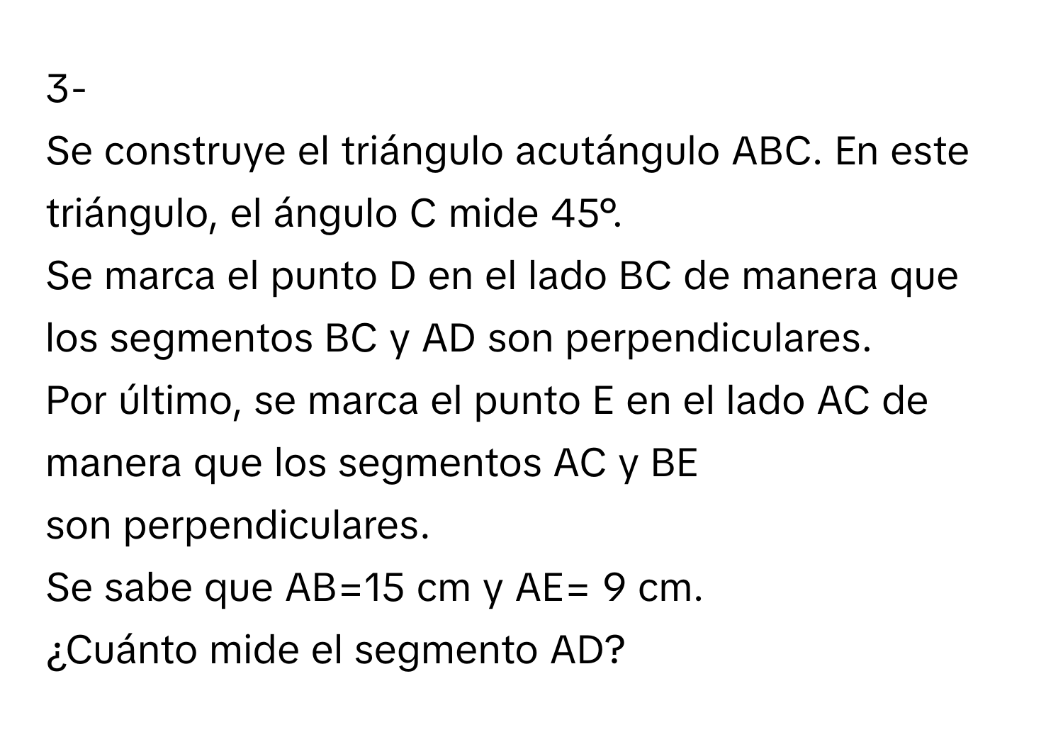 3-

Se construye el triángulo acutángulo ABC. En este triángulo, el ángulo C mide 45°.
Se marca el punto D en el lado BC de manera que los segmentos BC y AD son perpendiculares.
Por último, se marca el punto E en el lado AC de manera que los segmentos AC y BE
son perpendiculares.
Se sabe que AB=15 cm y AE= 9 cm.
¿Cuánto mide el segmento AD?