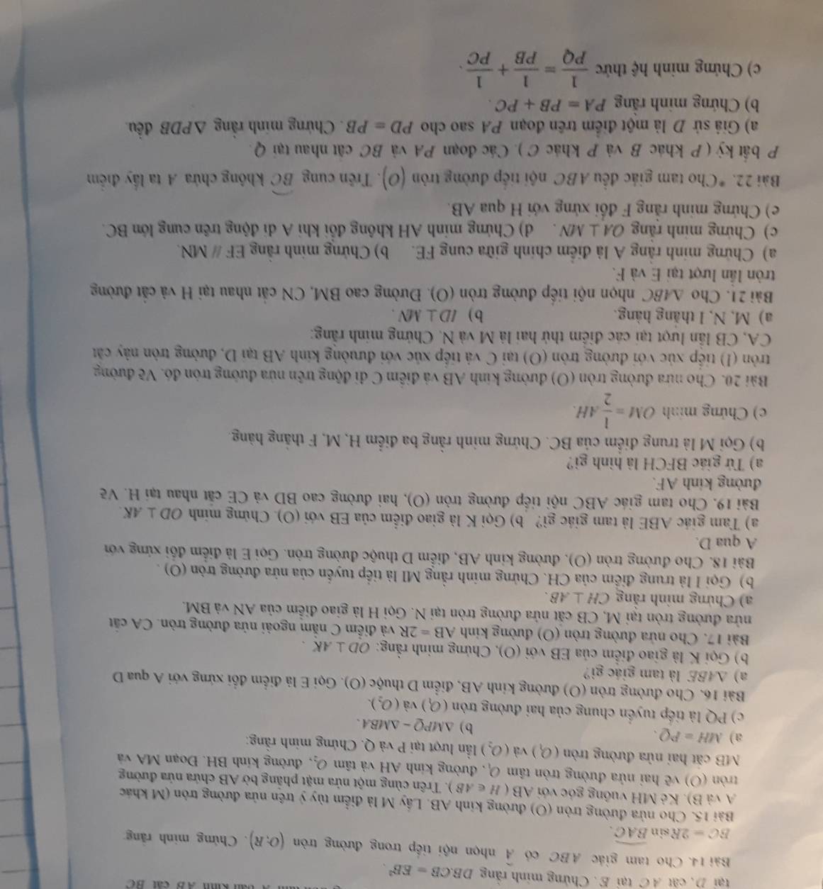 kih AB cất BC
tại D. cất A C tại E. Chứng minh rằng DB.CB=EB^2.
Bài 14. Cho tam giác ABC có widehat A nhọn nội tiếp trong đường tròn (O;R). Chừng minh rãng
BC=2Rs in widehat BAC.
Bài 15. Cho nửa đường tròn (O) đường kinh AB. Lấy M là điểm tùy ý trên nửa đường tròn (M khác
A và B). Kẻ MH vuỡng góc với AB(H∈ AB). Trên cùng một nửa mặt phẳng bờ AB chứa nửa đường
tròn (O) vẽ hai nửa đường tròn tâm O_1 đường kinh AH và tâm O_2 , đường kính BH. Đoạn MA và
MB cặt hai nửa đường tròn (O_1) và (O_2) lần lượt tại P và Q. Chứng minh rằng:
a) MH=PQ.
b) △ MPQ-△ MBA.
c) PQ là tiếp tuyển chung của hai đường tròn (O_1) và (O_2).
Bài 16. Cho đường tròn (O) đường kinh AB, điểm D thuộc (O). Gọi E là điểm đổi xứng với A qua D
a) ΔABE là tam giác gi?
b) Gọi K là giao điễm của EB với (O), Chứng minh rằng: OD⊥ AK.
Bài 17. Cho nửa đường tròn (O) đường kinh AB=2R và điễm C nằm ngoài nửa đường tròn. CA cắt
nửa đường tròn tại M, CB cất nửa đường tròn tại N. Gọi H là giao điễm của AN và BM.
a) Chứng minh rằng CH⊥ AB.
b) Gọi H à trung điểm của CH. Chứng minh rằng MI là tiếp tuyến của nửa đường tròn (O) .
Bài 18. Cho đường tròn (O), đường kinh AB, điểm D thuộc đường tròn. Gọi E là điểm đối xứng với
A qua D.
a) Tam giác ABE là tam giác gì? b) Gọi K là giao điểm của EB với (O). Chứng minh OD⊥ AK.
Bài 19. Cho tam giác ABC nội tiếp đường tròn (O), hai đường cao BD và CE cắt nhau tại H. Vẽ
đường kinh AF.
a) Tứ giác BFCH là hình gi?
b) Gọi M là trung điểm của BC. Chứng minh rằng ba điểm H, M, F thắng hàng.
c) Chứng minh OM= 1/2 AH.
Bài 20. Cho nưa đường tròn (O) đường kính AB và điễm C đi động trên nửa đường tròn đó. Vẽ đường
tròn (I) tiếp xúc với đường tròn (O) tại C và tiếp xúc với đưường kinh AB tại D, đường tròn này cát
CA, CB lần lượt tại các điểm thứ hai là M và N. Chứng minh rằng:
a) M, N, I thắng hàng. b ) ID⊥ MN.
Bài 21. Cho △ ABC nhọn nội tiếp đường tròn (O). Đường cao BM, CN cắt nhau tại H và cắt đường
tròn lần lượt tại E và F.
a) Chứng minh rằng A là điểm chính giữa cung FE. b) Chứng minh rằng EFparallel MN.
c) Chứng minh rằng OA⊥ MN d) Chứng minh AH không đổi khi A di động trên cung lớn BC.
e) Chứng minh rằng F đổi xứng với H qua AB.
Bài 2. *Cho tam giác đều ABC nội tiếp đường tròn (O). Trên cung widehat BC không chứa A ta lấy điểm
P bất kỳ ( P khác B và P khác C ). Các đoạn PA và BC cất nhau tại Q.
a) Giả sử D là một điểm trên đoạn PA sao cho PD=PB. Chứng minh rằng △ PDB đều
b) Chứng minh rằng PA=PB+PC.
c) Chứng minh hệ thức  1/PQ = 1/PB + 1/PC .