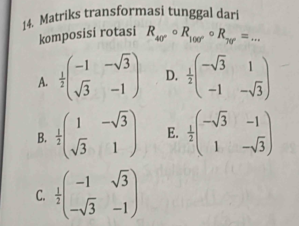 Matriks transformasi tunggal dari
komposisi rotasi
R_40^ocirc R_100^ocirc R_70^o=... _
A.  1/2 beginpmatrix -1&-sqrt(3) sqrt(3)&-1endpmatrix D.  1/2 beginpmatrix -sqrt(3)&1 -1&-sqrt(3)endpmatrix
B.  1/2 beginpmatrix 1&-sqrt(3) sqrt(3)&1endpmatrix E.  1/2 beginpmatrix -sqrt(3)&-1 1&-sqrt(3)endpmatrix
C.  1/2 beginpmatrix -1&sqrt(3) -sqrt(3)&-1endpmatrix