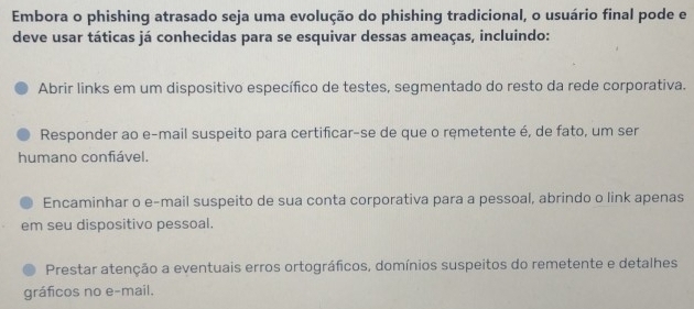 Embora o phishing atrasado seja uma evolução do phishing tradicional, o usuário final pode e
deve usar táticas já conhecidas para se esquivar dessas ameaças, incluindo:
Abrir links em um dispositivo específico de testes, segmentado do resto da rede corporativa.
Responder ao e-mail suspeito para certificar-se de que o ręmetente é, de fato, um ser
humano confiável.
Encaminhar o e-mail suspeito de sua conta corporativa para a pessoal, abrindo o link apenas
em seu dispositivo pessoal.
Prestar atenção a eventuais erros ortográficos, domínios suspeitos do remetente e detalhes
gráficos no e-mail.