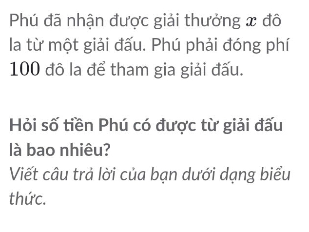 Phú đã nhận được giải thưởng x đô 
la từ một giải đấu. Phú phải đóng phí
100 đô la để tham gia giải đấu. 
Hỏi số tiền Phú có được từ giải đấu 
là bao nhiêu? 
Viết câu trả lời của bạn dưới dạng biểu 
thức.