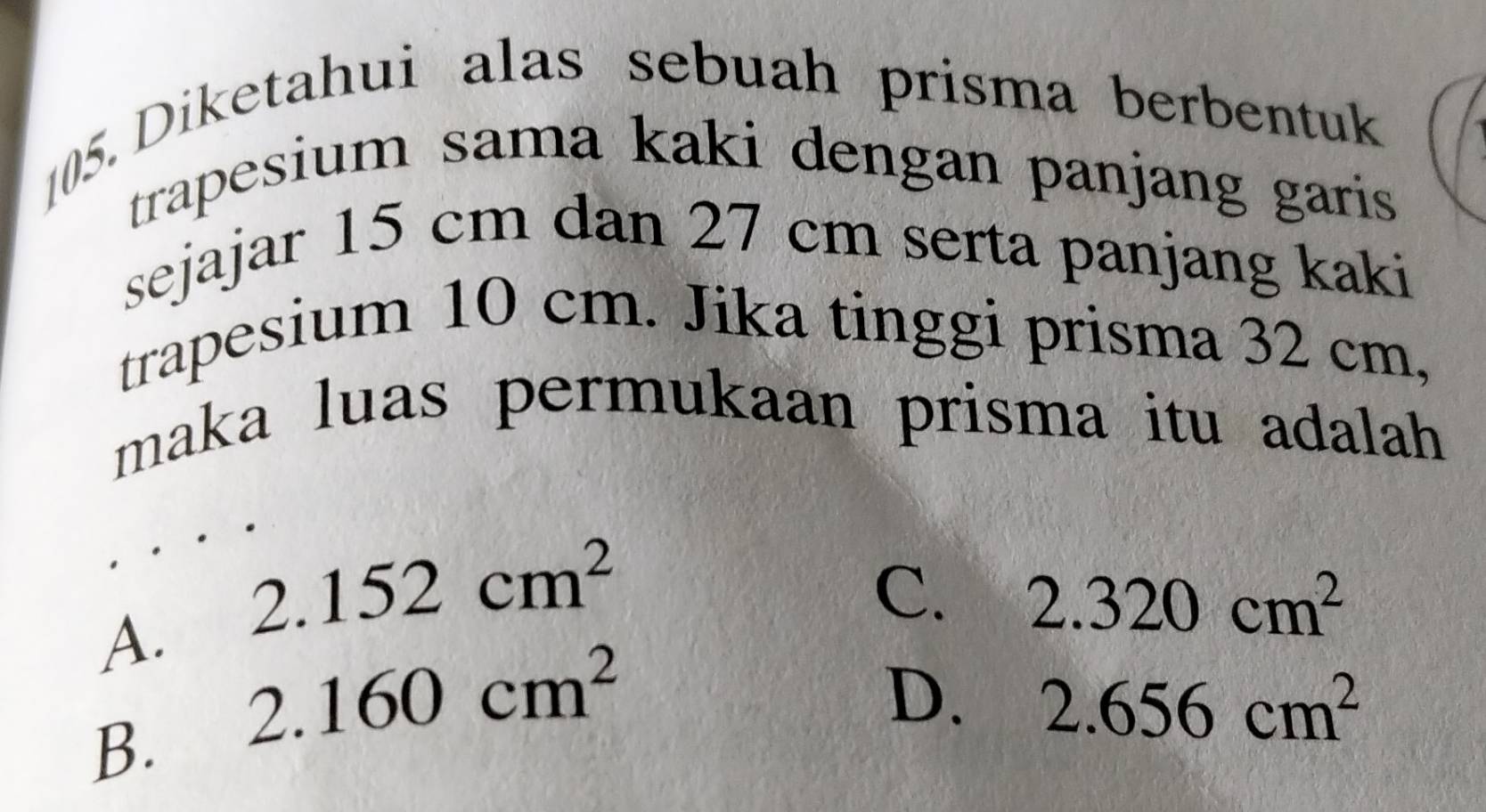 [05. Diketahui alas sebuah prisma berbentuk
trapesium sama kaki dengan panjang garis 
sejajar 15 cm dan 27 cm serta panjang kaki
trapesium 10 cm. Jika tinggi prisma 32 cm,
maka luas permukaan prisma itu adalah
A. 2.152cm^2
C. 2.320cm^2
B. 2.160cm^2
D. 2.656cm^2