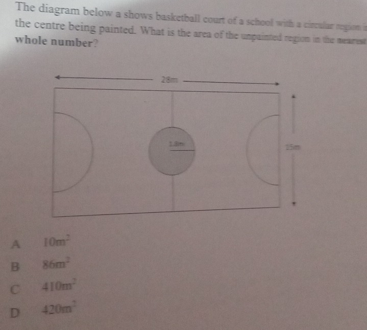 The diagram below a shows basketball court of a school with a circular region n
the centre being painted. What is the area of the unpainted region in the mearrest
whole number?
A 10m^2
B 86m^2
C 410m^2
D 420m^2