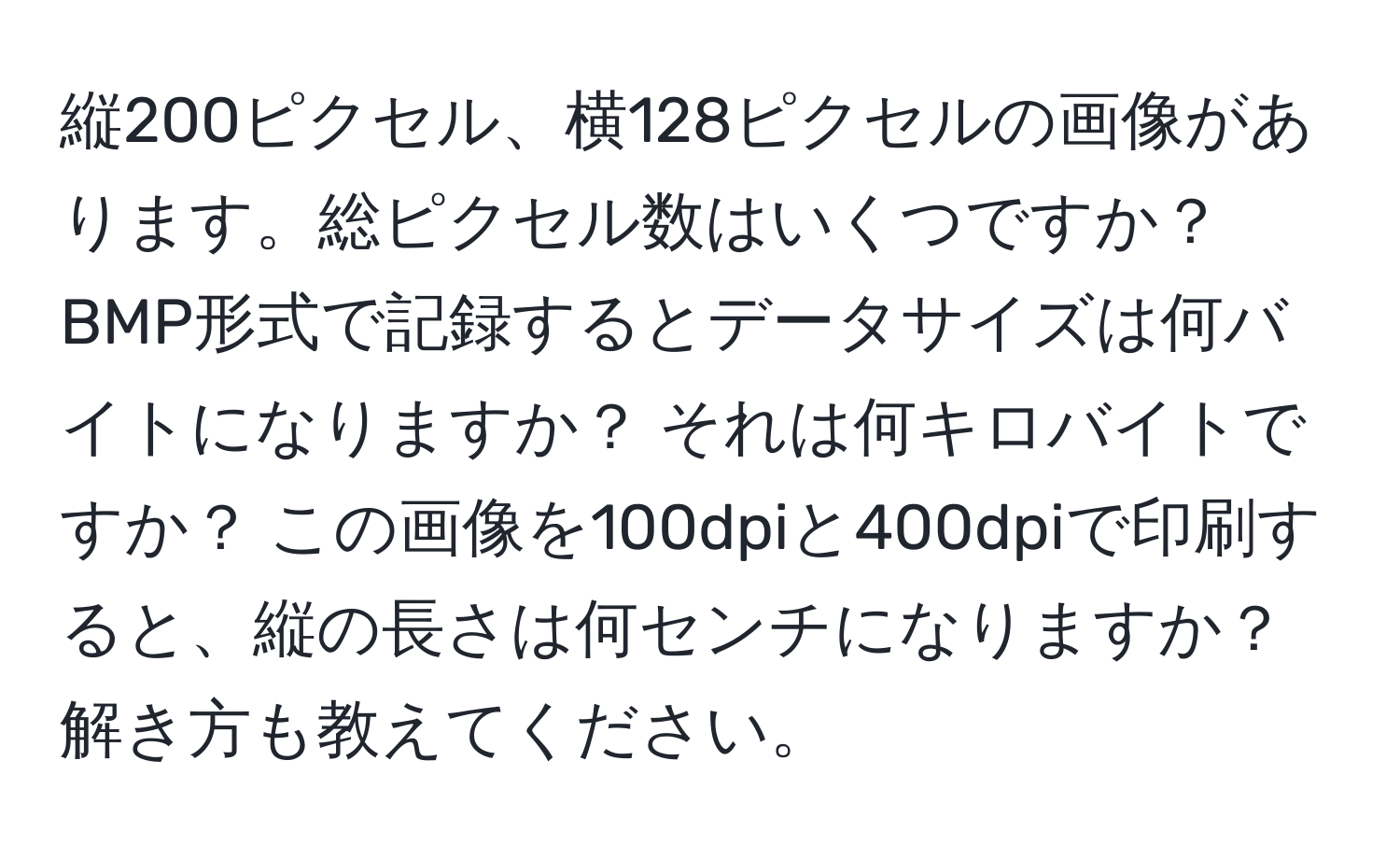 縦200ピクセル、横128ピクセルの画像があります。総ピクセル数はいくつですか？ BMP形式で記録するとデータサイズは何バイトになりますか？ それは何キロバイトですか？ この画像を100dpiと400dpiで印刷すると、縦の長さは何センチになりますか？ 解き方も教えてください。