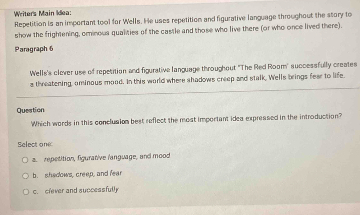 Writer's Main Idea:
Repetition is an important tool for Wells. He uses repetition and figurative language throughout the story to
show the frightening, ominous qualities of the castle and those who live there (or who once lived there).
Paragraph 6
Wells's clever use of repetition and figurative language throughout "The Red Room" successfully creates
a threatening, ominous mood. In this world where shadows creep and stalk, Wells brings fear to life.
Question
Which words in this conclusion best reflect the most important idea expressed in the introduction?
Select one:
a. repetition, figurative language, and mood
b. shadows, creep, and fear
c. clever and successfully