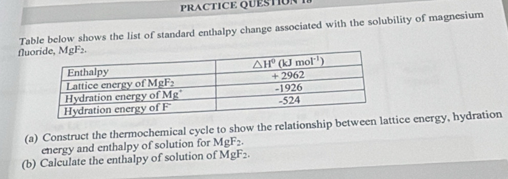 PRACTICE QUESTION 
Table below shows the list of standard enthalpy change associated with the solubility of magnesium
flu
(a) Construct the thermochemical cycle to show the relationship between tice energy, hydration
energy and enthalpy of solution for MgF_2.
(b) Calculate the enthalpy of solution of MgF_2.