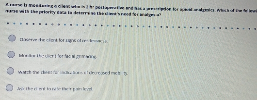 A nurse is monitoring a client who is 2 hr postoperative and has a prescription for opioid analgesics. Which of the follow
nurse with the priority data to determine the client's need for analgesia?
Observe the client for signs of restlessness.
Monitor the client for facial grimacing.
Watch the client for indications of decreased mobility.
Ask the client to rate their pain level.