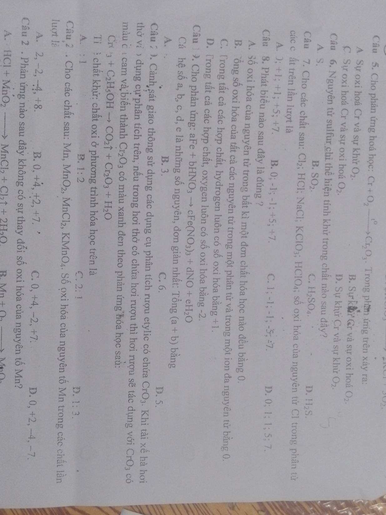 JO_2.
Câu 5. Cho phản ứng hoá học: Cr+O_2xrightarrow t°Cr_2O_3.  Trong phần ứng trên xảy ra:
A. Sự oxi hoá Cr và sự khử O_2. B. Sự k Cr và sự oxi hoá O_2.
C. Sự oxi hoá Cr và sự oxi hoá O_2. D. Sự khử Cr và sự khử O_2.
Câu 6. Nguyên tử sulfur chỉ thể hiện tính khử trong chất nào sau đầy?
B. SO_2.
A. S. D. H_2S.
C. H_2SO_4.
Câu 7. Cho các chất sau: Cl_2; HCl; NaCl; KClO_3;HClO_4; số oxi hóa của nguyên tử Cl trong phân tử
các c ất trên lần lượt là
A. ); +1; +1; +5; +7. B. 0; -1; -1; +5; +7 C. 1; -1; - 1;-5;=7 D. 0;1;1;5;7.
Câu 8. Phát biểu nào sau đây là đúng ?
A. Số oxi hóa của nguyên tử trong bất kì một đơn chất hóa học nào đều bằng 0.
B. Tổng số oxi hóa của tất cả các nguyên tử trong một phân tử và trong một ion đa nguyên tử bằng 0.
C. Trong tất cả các hợp chất, hydrogen luôn có số oxi hóa b oang+1.
D. Trong tất cả các hợp chất, oxygen luôn có số oxi hóa bằng -2.
Câu  9. Cho phản ứng: aFe+bHNO_3to cFe(NO_3)_3+dNO+eH_2O
Cá hệ số a, b, c, d, e là những số nguyên, đơn giản nhất: 1 That Ong(a+b) bằng
A. B. 3. D. 5.
C. 6.
Câu 2 0. Cảnh sát giao thông sử dụng các dụng cụ phân tích rượu etylic có chứa CrO_3 Khi tài xế hà hơi
thở và o dụng cụ phân tích trên, nếu trong hơi thở có chứa hơi rượu thì hơi rượu sẽ tác dụng với CrO_3 có
màu c í cam và biển thành Cr_2O_3 có màu xanh đen theo phản ứng hóa học saủ:
Cr C_3+C_2H_5OHto CO_2uparrow +Cr_2O_3+H_2O
Tỉ  chất khử: chất oxi ở phương trình hóa học trên là
A、 :1 B. 1:2 C. 2:1 D. 1:3.
Câu 2 . Cho các chất sau: Mn, MnO_2,MnCl_2,KMnO_4. Số ọxi hóa của nguyên tố Mn trong các chất lần
luợt là
A. 2, -2, -4, +8. B. 0,+4,+2,+7. C. 0, +4, -2, +7. D. 0, +2,-4, -7.
Câu 2 . Phản ứng nào sau đây không có sự thay đối số oxi hóa của nguyên tố Mn?
A. HCl+MnO_2to MnCl_2+Cl_2uparrow +2H_2O R. Mn+O_2to MnO_2