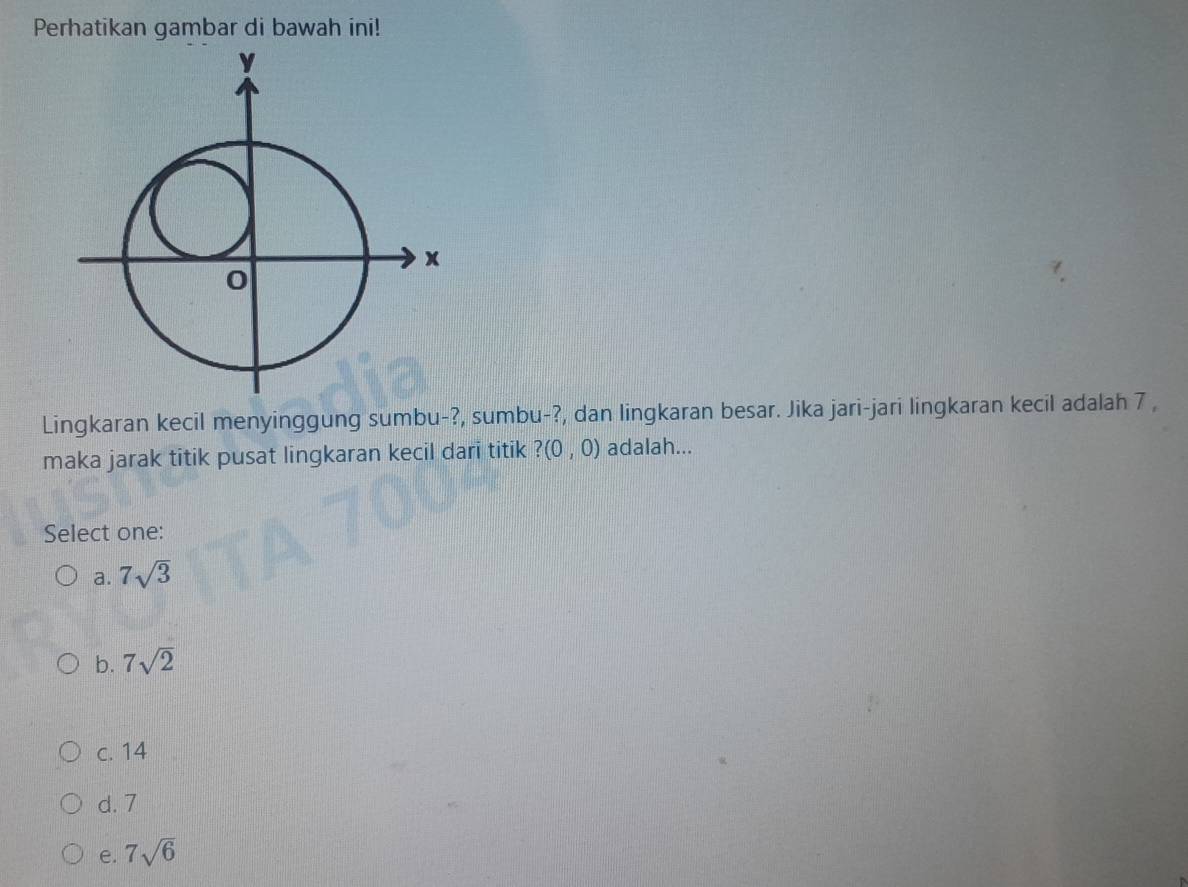 Perhatikan gambar di bawah ini!
Lingkaran kecil menyinggung sumbu-?, sumbu-?, dan lingkaran besar. Jika jari-jari lingkaran kecil adalah 7 ,
maka jarak titik pusat lingkaran kecil dari titik ?(0,0) adalah...
Select one:
a. 7sqrt(3)
b. 7sqrt(2)
c. 14
d. 7
e. 7sqrt(6)