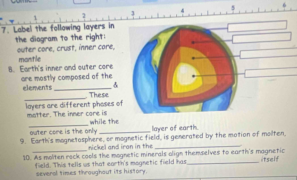 5 
1 
2 
3 
4 
7. Label the following layers in 
the diagram to the right: 
outer core, crust, inner core, 
mantle 
8、 Earth's inner and outer core 
are mostly composed of the 
elements_ 
& 
_ 
. These 
layers are different phases of 
matter. The inner core is 
_ 
while the 
outer core is the only _layer of earth. 
9. Earth's magnetosphere, or magnetic field, is generated by the motion of molten, 
nickel and iron in the_ 
. 
10. As molten rock cools the magnetic minerals align themselves to earth's magnetic 
field. This tells us that earth's magnetic field has_ itself 
several times throughout its history.