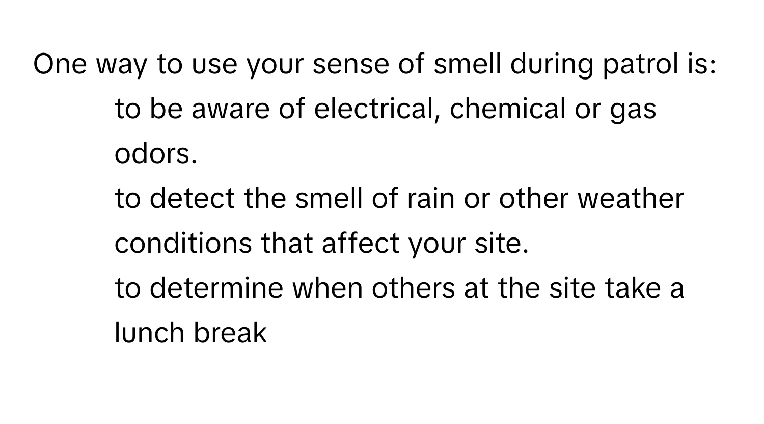 One way to use your sense of smell during patrol is:

* to be aware of electrical, chemical or gas odors.
* to detect the smell of rain or other weather conditions that affect your site.
* to determine when others at the site take a lunch break