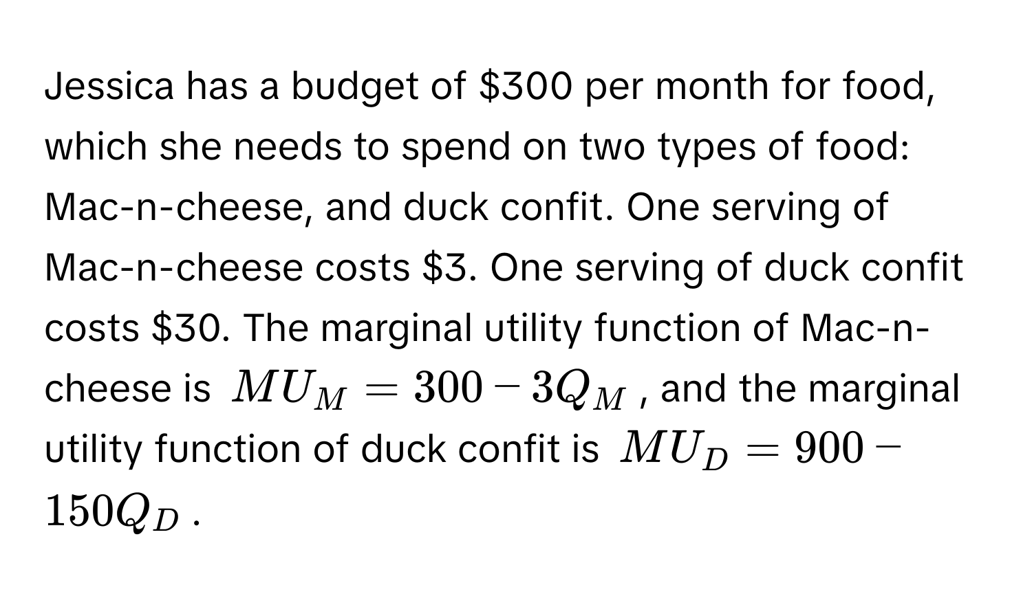 Jessica has a budget of $300 per month for food, which she needs to spend on two types of food: Mac-n-cheese, and duck confit. One serving of Mac-n-cheese costs $3. One serving of duck confit costs $30. The marginal utility function of Mac-n-cheese is MU_M = 300 - 3Q_M, and the marginal utility function of duck confit is MU_D = 900 - 150Q_D.