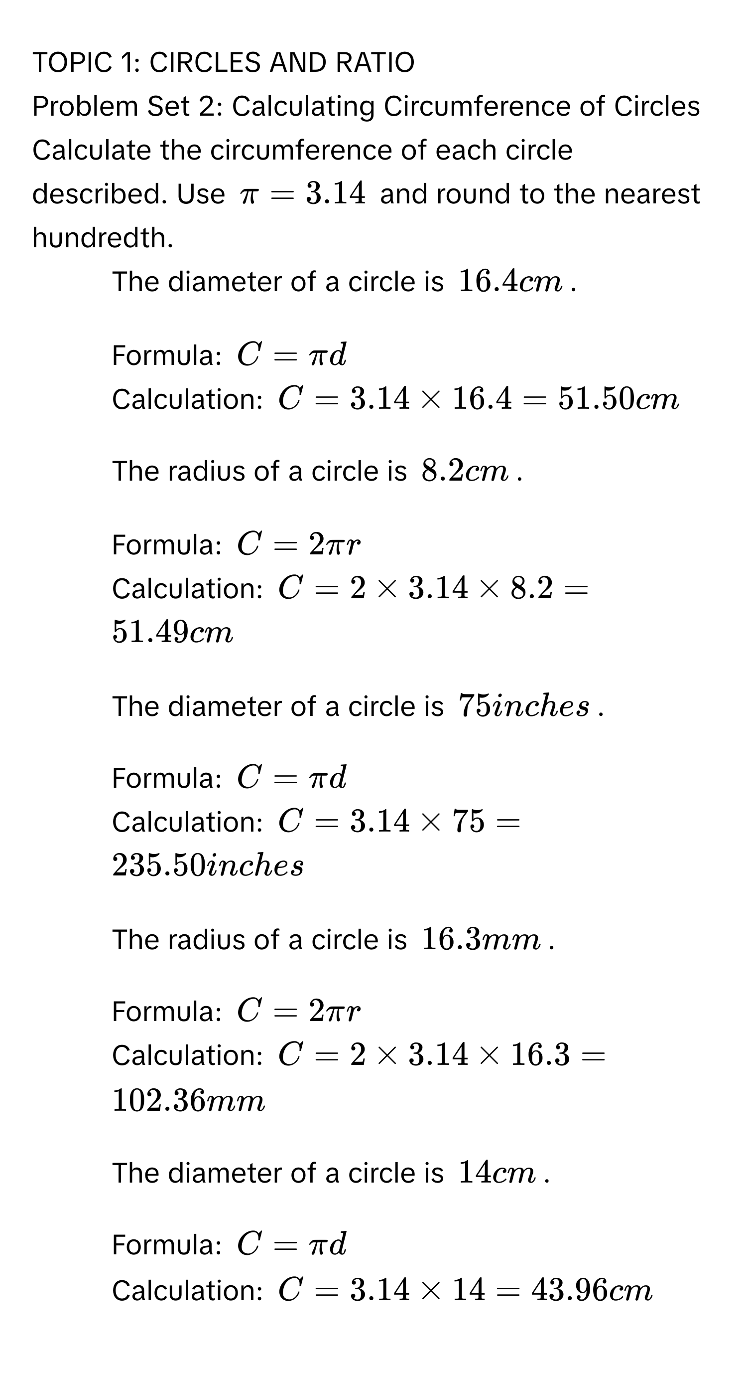 TOPIC 1: CIRCLES AND RATIO 
Problem Set 2: Calculating Circumference of Circles 
Calculate the circumference of each circle described. Use $π =3.14$ and round to the nearest hundredth. 
1. The diameter of a circle is $16.4 cm$. 
- Formula: $C=π d$
- Calculation: $C=3.14* 16.4=51.50cm$
2. The radius of a circle is $8.2 cm$. 
- Formula: $C=2π r$
- Calculation: $C=2* 3.14* 8.2=51.49cm$
3. The diameter of a circle is $75 inches$. 
- Formula: $C=π d$
- Calculation: $C=3.14* 75=235.50 inches$
4. The radius of a circle is $16.3 mm$. 
- Formula: $C=2π r$
- Calculation: $C=2* 3.14* 16.3=102.36mm$
5. The diameter of a circle is $14 cm$. 
- Formula: $C=π d$
- Calculation: $C=3.14* 14=43.96cm$