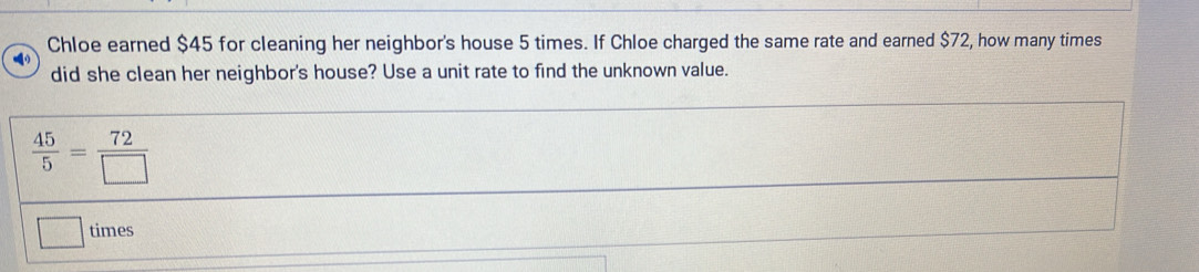 Chloe earned $45 for cleaning her neighbor's house 5 times. If Chloe charged the same rate and earned $72, how many times 
did she clean her neighbor's house? Use a unit rate to find the unknown value.
 45/5 = 72/□  
times