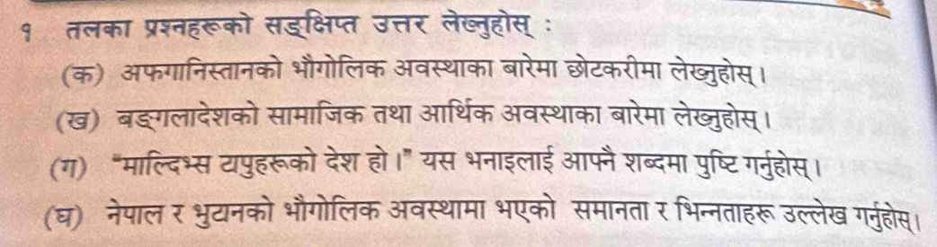 १ तलका प्रश्नहरूको सड्क्षिप्त उत्तर लेख्नुहोस् ः 
(क) अफगानिस्तानको भौगोलिक अवस्थाका बारेमा छोटकरीमा लेख्जुहोस्। 
(ख) बङ्गलादेशको सामाजिक तथा आर्थिक अवस्थाका बारेमा लेख्जुहोस्। 
(ग) “माल्दिभ्स टापुहरूको देश हो।” यस भनाइलाई आफ्नै शब्दमा पुष्टि गर्नुहोस्। 
(घ) नेपालर भुयानको भौगोलिक अवस्थामा भएको समानता र भिन्नताहरूउल्लेख गर्नुहोस्।