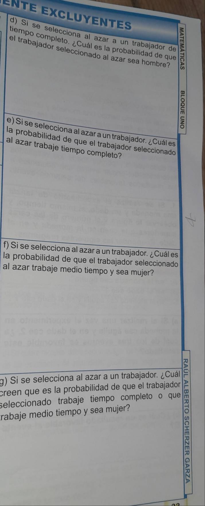 ENTE EXCLUYENTES 
d) Si se selecciona al azar a un trabajador de 5
tiempo completo. ¿Cuál es la probabilidad de que 
el trabajador seleccionado al azar sea hombre? 
ξ 
e) Si se selecciona al azar a un trabajador. ¿Cuál es 
la probabilidad de que el trabajador seleccionado 
al azar trabaje tiempo completo? 
f) Si se selecciona al azar a un trabajador. ¿Cuál es 
la probabilidad de que el trabajador seleccionado 
al azar trabaje medio tiempo y sea mujer? 
g) Si se selecciona al azar a un trabajador. ¿Cuál 
creen que es la probabilidad de que el trabajador 
seleccionado trabaje tiempo completo o que 
trabaje medio tiempo y sea mujer? 
m