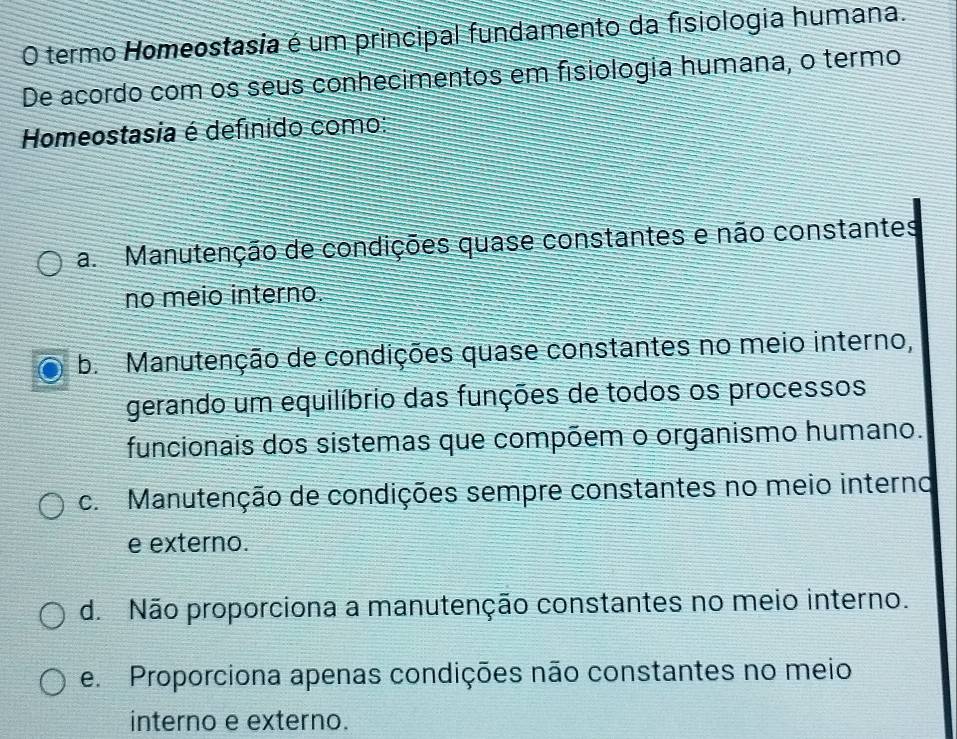 termo Homeostasia é um principal fundamento da fisiologia humana.
De acordo com os seus conhecimentos em fisiologia humana, o termo
Homeostasia é defínido como:
a. Manutenção de condições quase constantes e não constantes
no meio interno.
b. Manutenção de condições quase constantes no meio interno,
gerando um equilíbrio das funções de todos os processos
funcionais dos sistemas que compõem o organismo humano.
c. Manutenção de condições sempre constantes no meio interno
e externo.
d. Não proporciona a manutenção constantes no meio interno.
e. Proporciona apenas condições não constantes no meio
interno e externo.