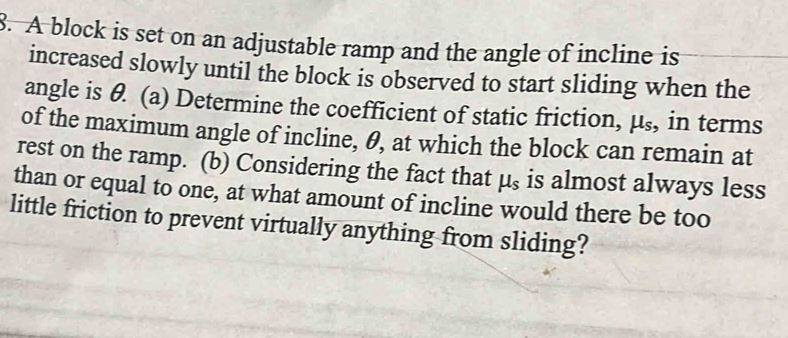 A block is set on an adjustable ramp and the angle of incline is 
increased slowly until the block is observed to start sliding when the 
angle is θ. (a) Determine the coefficient of static friction, mu _s , in terms 
of the maximum angle of incline, θ, at which the block can remain at 
rest on the ramp. (b) Considering the fact that mu _s is almost always less 
than or equal to one, at what amount of incline would there be too 
little friction to prevent virtually anything from sliding?