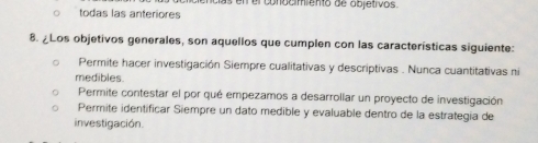 todas las anteriores en el conacimiento de objetivos.
8. ¿Los objetivos generales, son aquellos que cumplen con las características siguiente:
Permite hacer investigación Siempre cualitativas y descriptivas . Nunca cuantitativas ni
medibles.
Permite contestar el por qué empezamos a desarrollar un proyecto de investigación
Permite identíficar Siempre un dato medible y evaluable dentro de la estrategía de
investigación.