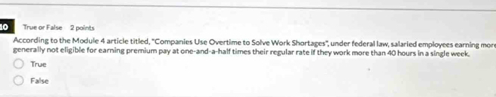 True or False 2 points
According to the Module 4 article titled, ''Companies Use Overtime to Solve Work Shortages'', under federal law, salaried employees earning more
generally not eligible for earning premium pay at one-and-a-half times their regular rate if they work more than 40 hours in a single week.
True
False