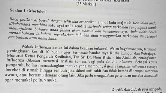 [35 Markah] 
Soalan 1 : Morfologi 
Baca petikan di bawah dengan teliti dan senaraïkan empat kata majmuk. Kemudian anda 
dikehendaki membina satu ayat anda sendiri daripada setiap perkataan yang dipilíh untuk 
menunjukkan bahawa anda faham akan maksud dan penggunaannya. Anda tidak boleh 
menambahkan imbuhan, menukarkan imbuhan atau menggunakan perkataan itu sebaga 
peribahasa atau nama khas. 
Wabak influenza ketika ini dalam keadaan terkawal. Walau bagaimanapun, terdapat 
peningkatan kes di 10 buah negeri termasuk bandar raya Kuala Lumpur dan Putrajaya. 
Menurut Ketua Pengarah Kesihalan, Tan Sri Dr. Noor Hisham bin Abdullah, peningkatan 
influenza dikesan menerusi analisis semasa bagi pola aktiviti influenza. Sebagai ketua 
pengarah, beliau mencadangkan mereka yang mempunyai gejala jangkitan influenza supaya 
berehat di rumah hingga sembuh jika diberi cuti sakit dan tidak berada di tempat tumpuan 
awam, atau bertemu dengan orang lain. Jika perlu mengadakan pertemuan mereka dinasihati 
agar memakai pelitup muka. 
Dipetik dan diubah suai daripada