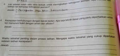 Lari adalan salah satu cara terbaik untuk meningkatkan kebugaran jasman 
_ 
Yahan farl tarhadap kebugaran jasmani? 
Jawab._ 
_ 
4. Kecepatan berhubungan dergan teknik berlari. Ana saja teknik dasar yang pertu diperhatikan umux 
lari menuruni bukit dengan aman dan efisien? 
_ 
Jawab: 
_ 
_ 
sefelah latihan kecepatan? Waktu istirahat penting dalam proses latihan. Mengapa waktu istirahat yang cukup diperukan 
Jawab: 
_ 
_ 
_