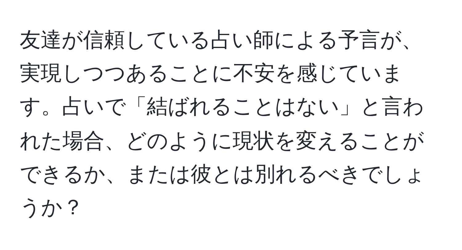 友達が信頼している占い師による予言が、実現しつつあることに不安を感じています。占いで「結ばれることはない」と言われた場合、どのように現状を変えることができるか、または彼とは別れるべきでしょうか？