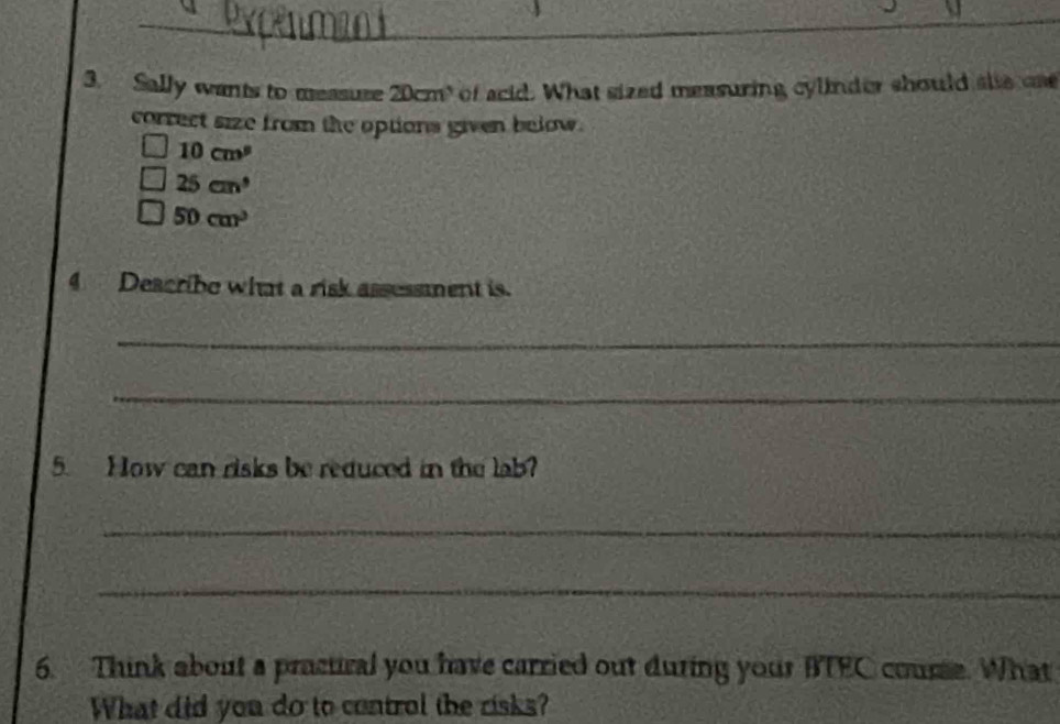 Sally wants to measuse 20cm ' of acid. What sized measuring cylinder should sle ca
correct size from the options given below .
10cm^9
25cm^3
50cm^3
4 Describe what a risk assessment is.
_
_
5. How can risks be reduced in the lab?
_
_
6. Think about a pracural you have carried out during your BTEC course. What
What did you do to control the risks?