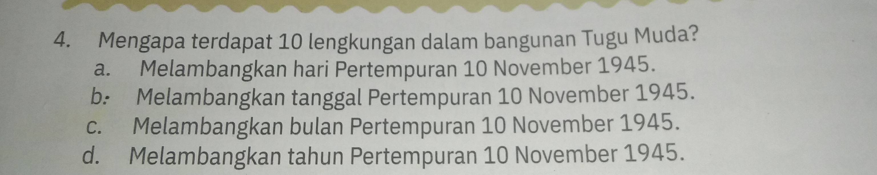 Mengapa terdapat 10 lengkungan dalam bangunan Tugu Muda?
a. Melambangkan hari Pertempuran 10 November 1945.
b: Melambangkan tanggal Pertempuran 10 November 1945.
c. Melambangkan bulan Pertempuran 10 November 1945.
d. Melambangkan tahun Pertempuran 10 November 1945.