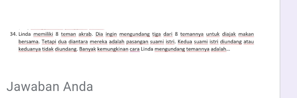 Linda memiliki 8 teman akrab. Dia ingin mengundang tiga dari 8 temannya untuk diajak makan 
bersama. Tetapi dua diantara mereka adalah pasangan suami istri. Kedua suami istri diundang atau 
keduanya tidak diundang. Banyak kemungkinan cara Linda mengundang temannya adalah... 
Jawaban Anda