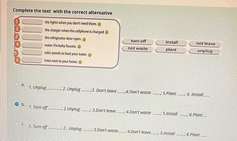 Complete the text with the correct alternative
the lights when you don't need them.
the charger when the cellphone is charged. ③
the refrigerator door open. turn off install not leave
water. Fix leaky faucets. not waste plant unplug
solar panels to heat your water.
6 trees next to your home.
a. 1. Unplug_ ; 2. Unplug_ ;3. Don't leave _;4.Don't waste _.; 5.Plant_
; 6. Install......
b. 1. Turn off_ ; 2.Unplug_ ; 3.Don't leave _; 4.Don't waste _; 5.Install_
; 6.Plant ...
C. 1. Turn off_ ; 2.. Unplug _; 3.Don't waste...... .; 4.Don't leave_ .; 5.Install_
; 6.Plant_