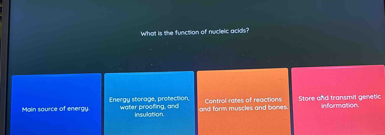 What is the function of nucleic acids?
Energy storage, protection, Control rates of reactions Store and transmit genetic
Main source of energy. water proofing, and and form muscles and bones. information.
insulation.