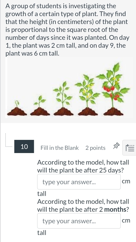 A group of students is investigating the 
growth of a certain type of plant. They find 
that the height (in centimeters) of the plant 
is proportional to the square root of the 
number of days since it was planted. On day
1, the plant was 2 cm tall, and on day 9, the 
plant was 6 cm tall. 
10 Fill in the Blank 2 points 
According to the model, how tall 
will the plant be after 25 days? 
type your answer... cm
tall 
According to the model, how tall 
will the plant be after 2 months? 
type your answer... cm
tall