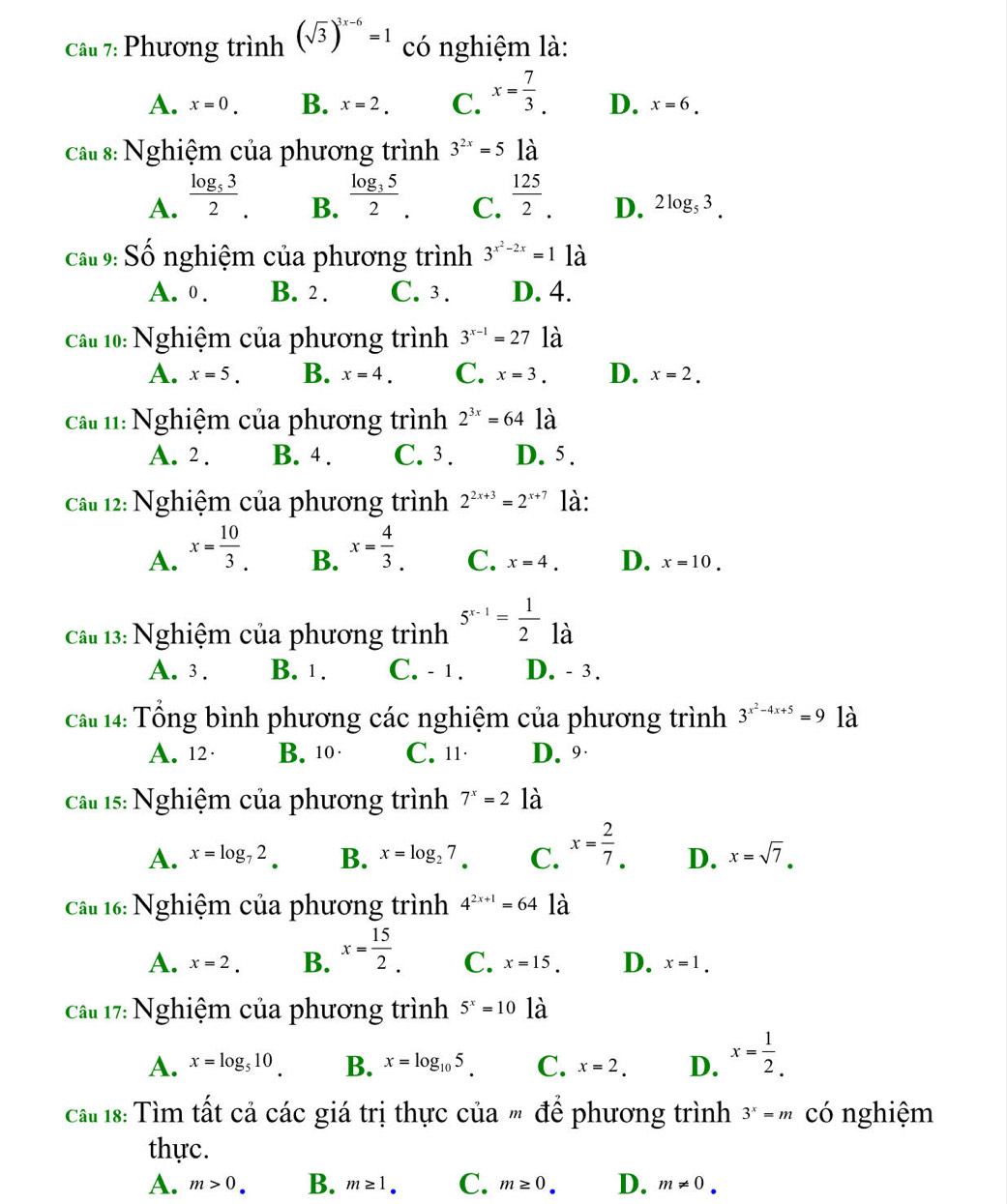 Phương trình (sqrt(3))^3x-6=1 có nghiệm là:
A. x=0. B. x=2. C. x= 7/3 . D. x=6.
câu 8: Nghiệm của phương trình 3^(2x)=5 là
A. frac log _532. frac log _352. C.  125/2 . D. 2log _53.
B.
Cấu 9: Số nghiệm của phương trình 3^(x^2)-2x=1 là
A. 0. B. 2 . C. 3 . D. 4.
Cầu 10: Nghiệm của phương trình 3^(x-1)=27 là
A. x=5. B. x=4. C. x=3. D. x=2.
Cất 11: Nghiệm của phương trình 2^(3x)=64 là
A. 2 . B. 4 . C. 3 . D. 5 .
Câu 12: Nghiệm của phương trình 2^(2x+3)=2^(x+7) là:
B.
A. x= 10/3 . x= 4/3 . C. x=4. D. x=10.
Câu 13: Nghiệm của phương trình 5^(x-1)= 1/2  là
A. 3 . B. 1 . C. - 1 . D. - 3.
Câ 14: Tổng bình phương các nghiệm của phương trình 3^(x^2)-4x+5=9 là
A. 12· B. 10· C. 11· D. 9·
Cầu 15: Nghiệm của phương trình 7^x=21a
A. x=log _72. B. x=log _27. C. x= 2/7 . D. x=sqrt(7).
Cầu 16: Nghiệm của phương trình 4^(2x+1)=64 là
A. x=2. B. x= 15/2 . C. x=15. D. x=1.
Cầu 17: Nghiệm của phương trình 5^x=10 là
A. x=log _510 B. x=log _105. C. x=2. D. x= 1/2 .
Ca 18: Tìm tất cả các giá trị thực của " để phương trình 3^x=m có nghiệm
thực.
A. m>0. B. m≥ 1_·  C. m≥ 0. D. m!= 0.