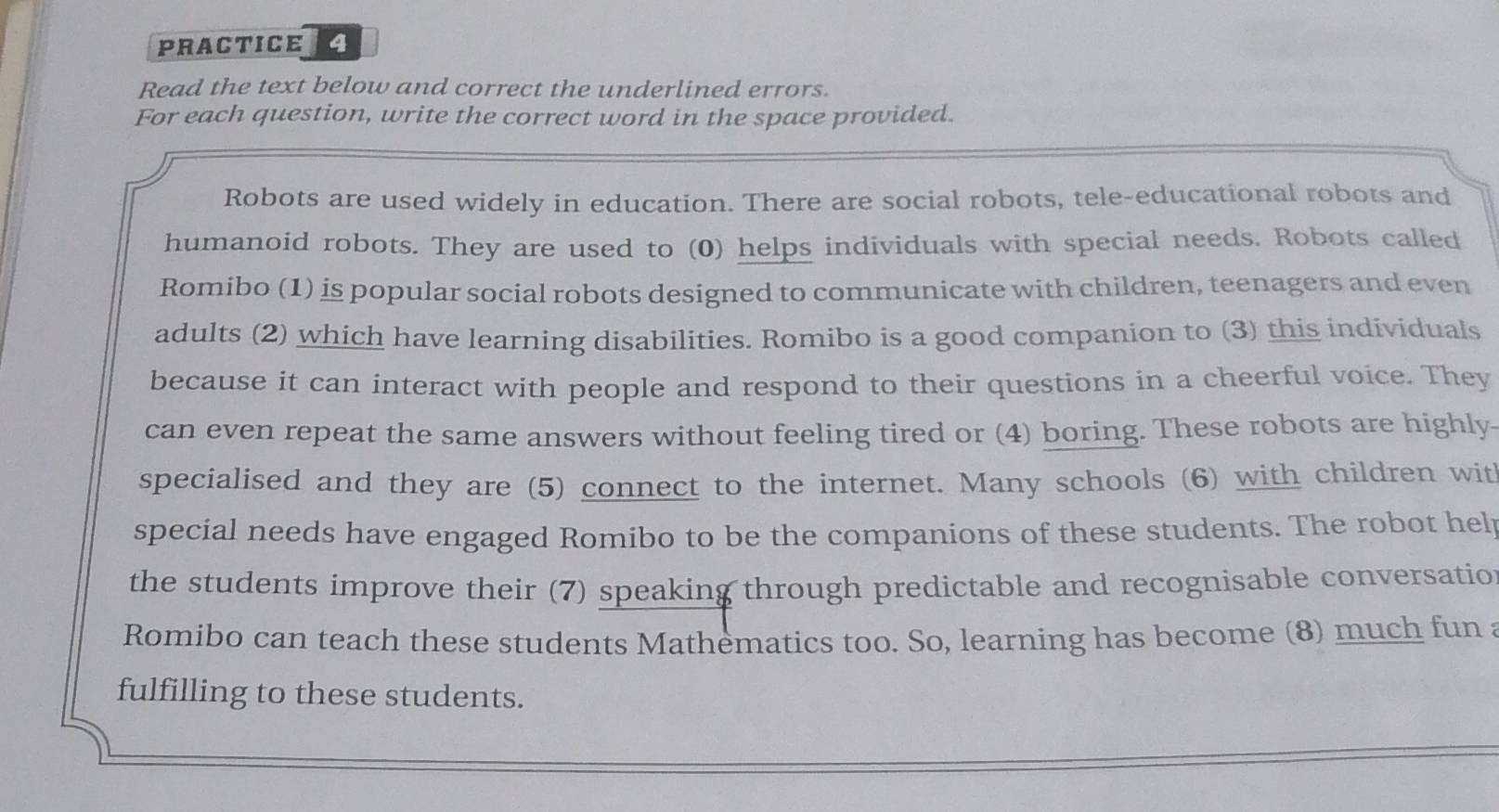 PRACTICE 4 
Read the text below and correct the underlined errors. 
For each question, write the correct word in the space provided. 
Robots are used widely in education. There are social robots, tele-educational robots and 
humanoid robots. They are used to (0) helps individuals with special needs. Robots called 
Romibo (1) is popular social robots designed to communicate with children, teenagers and even 
adults (2) which have learning disabilities. Romibo is a good companion to (3) this individuals 
because it can interact with people and respond to their questions in a cheerful voice. They 
can even repeat the same answers without feeling tired or (4) boring. These robots are highly 
specialised and they are (5) connect to the internet. Many schools (6) with children wit 
special needs have engaged Romibo to be the companions of these students. The robot hel 
the students improve their (7) speaking through predictable and recognisable conversatio 
Romibo can teach these students Mathematics too. So, learning has become (8) much fun a 
fulfilling to these students.