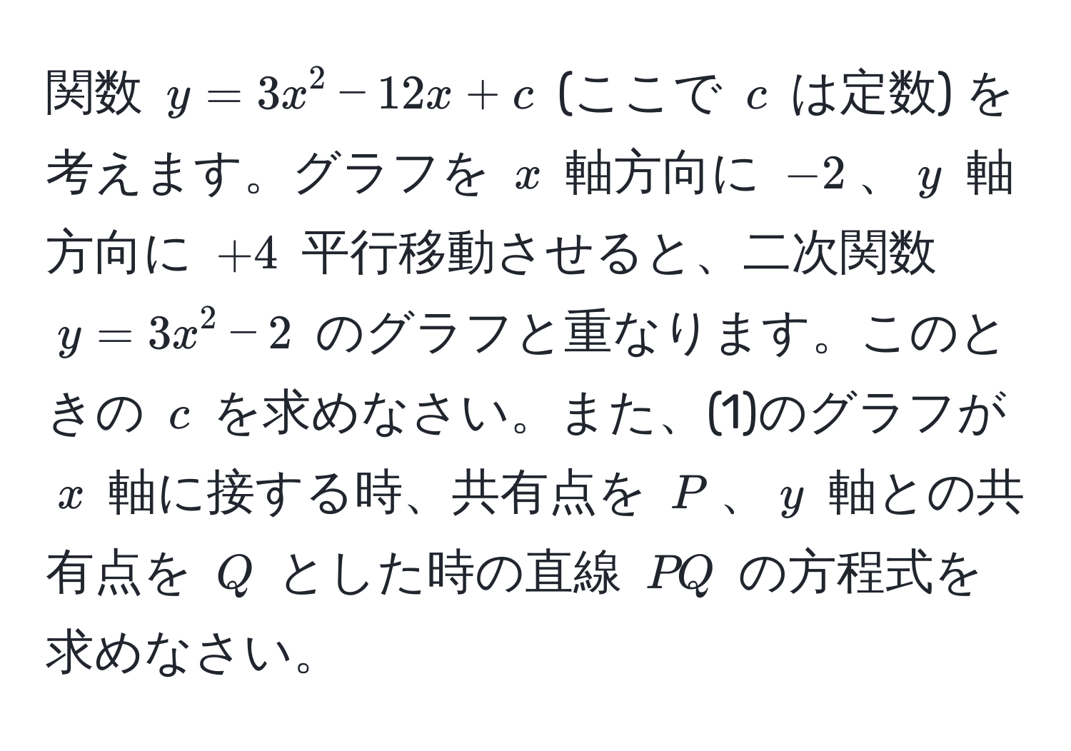 関数 $y = 3x^2 - 12x + c$ (ここで $c$ は定数) を考えます。グラフを $x$ 軸方向に $-2$、$y$ 軸方向に $+4$ 平行移動させると、二次関数 $y = 3x^2 - 2$ のグラフと重なります。このときの $c$ を求めなさい。また、(1)のグラフが $x$ 軸に接する時、共有点を $P$、$y$ 軸との共有点を $Q$ とした時の直線 $PQ$ の方程式を求めなさい。