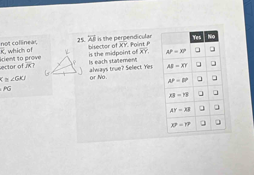 not collinear, 25. overleftrightarrow AB is the perpendicular
overline K , which ofbisector of overline XY Point P
icient to proveis the midpoint of overline XY.
ector of overline JK Is each statement
always true? Select Yes
K≌ ∠ GKJ
or No.
=PG