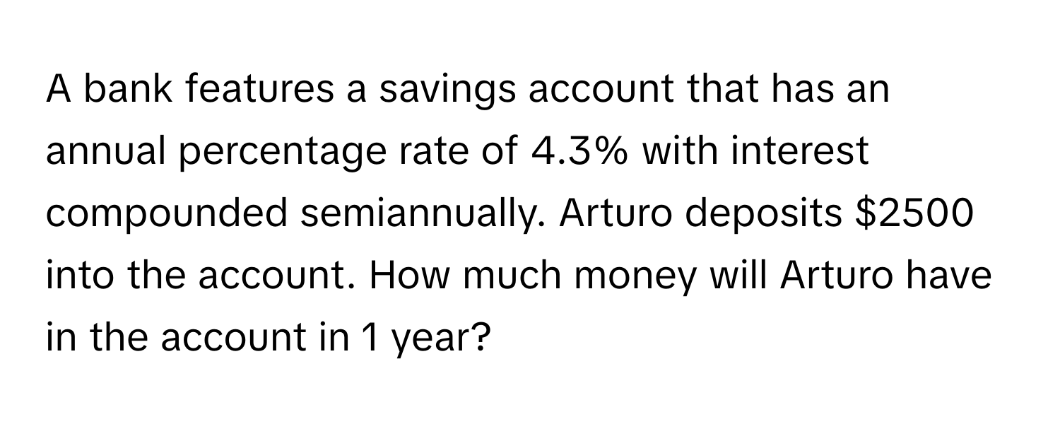 A bank features a savings account that has an annual percentage rate of 4.3% with interest compounded semiannually. Arturo deposits $2500 into the account. How much money will Arturo have in the account in 1 year?