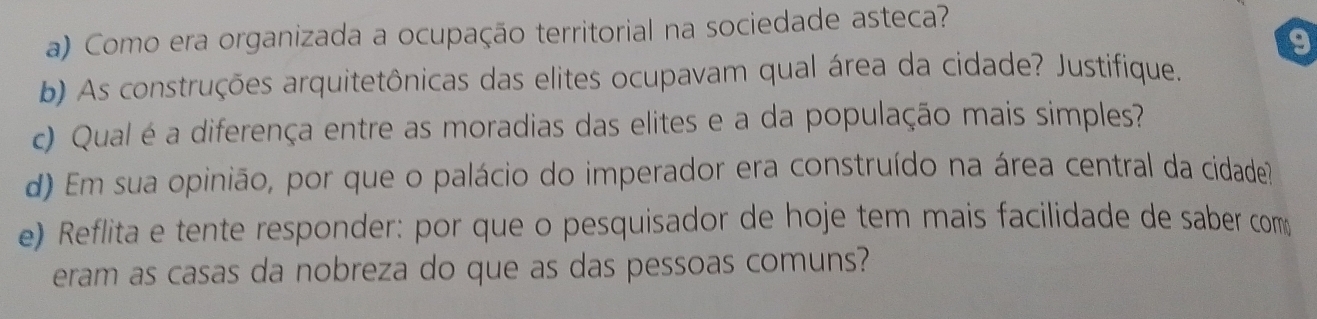 Como era organizada a ocupação territorial na sociedade asteca? 
b) As construções arquitetônicas das elites ocupavam qual área da cidade? Justifique. 
c) Qual é a diferença entre as moradias das elites e a da população mais simples? 
d) Em sua opinião, por que o palácio do imperador era construído na área central da cidade? 
e) Reflita e tente responder: por que o pesquisador de hoje tem mais facilidade de saber com 
eram as casas da nobreza do que as das pessoas comuns?