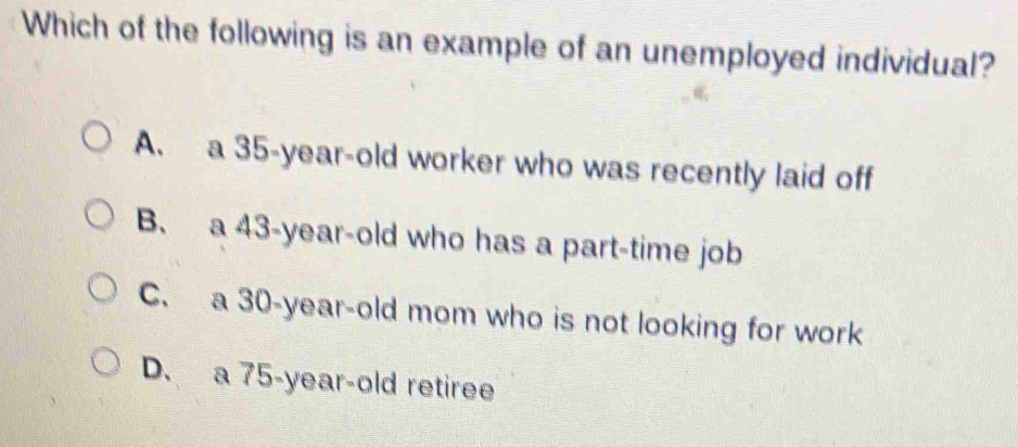 Which of the following is an example of an unemployed individual?
A. a 35 -year-old worker who was recently laid off
B. a 43 -year-old who has a part-time job
C. a 30-year-old mom who is not looking for work
D. a 75-year-old retiree