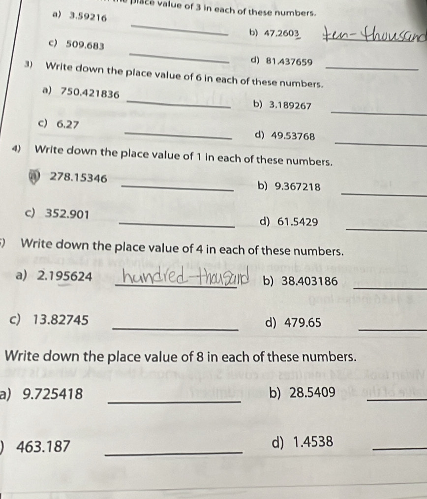 place value of 3 in each of these numbers. 
a) 3.59216
_ 
_ 
b) 47.2603
_ 
c) 509.683
d) 81.437659
3) Write down the place value of 6 in each of these numbers._ 
_ 
a) 750.421836
_ 
b) 3.189267
_ 
c) 6.27 _d) 49.53768
4) Write down the place value of 1 in each of these numbers. 
_ 
① 278.15346 _b) 9.367218
c) 352.901
_ 
_d) 61.5429
) Write down the place value of 4 in each of these numbers. 
a) 2.195624 _b) 38.403186
_ 
c) 13.82745 _d) 479.65
_ 
Write down the place value of 8 in each of these numbers. 
a) 9.725418 _b) 28.5409 _ 
) 463.187 _d) 1.4538 _