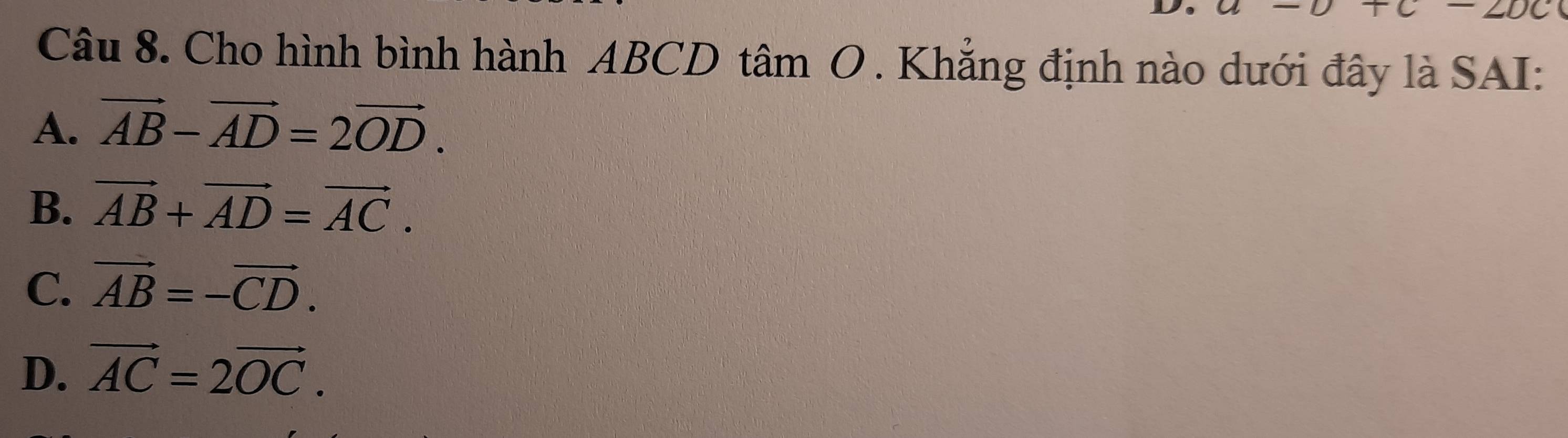 Cho hình bình hành ABCD tâm O . Khẳng định nào dưới đây là SAI:
A. vector AB-vector AD=2vector OD.
B. vector AB+vector AD=vector AC.
C. vector AB=-vector CD.
D. vector AC=2vector OC.