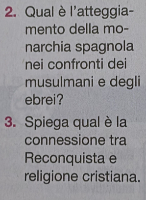 Qual è l'atteggia- 
mento della mo- 
narchia spagnola 
nei confronti dei 
musulmani e degli 
ebrei? 
3. Spiega qual è la 
connessione tra 
Reconquista e 
religione cristiana.