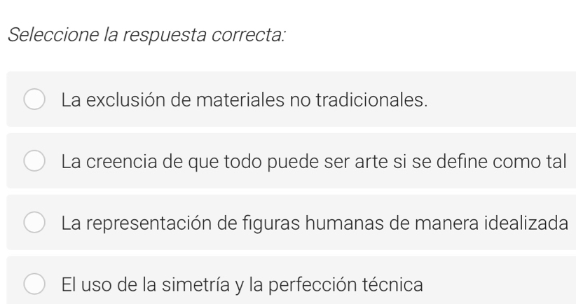 Seleccione la respuesta correcta:
La exclusión de materiales no tradicionales.
La creencia de que todo puede ser arte si se define como tal
La representación de figuras humanas de manera idealizada
El uso de la simetría y la perfección técnica