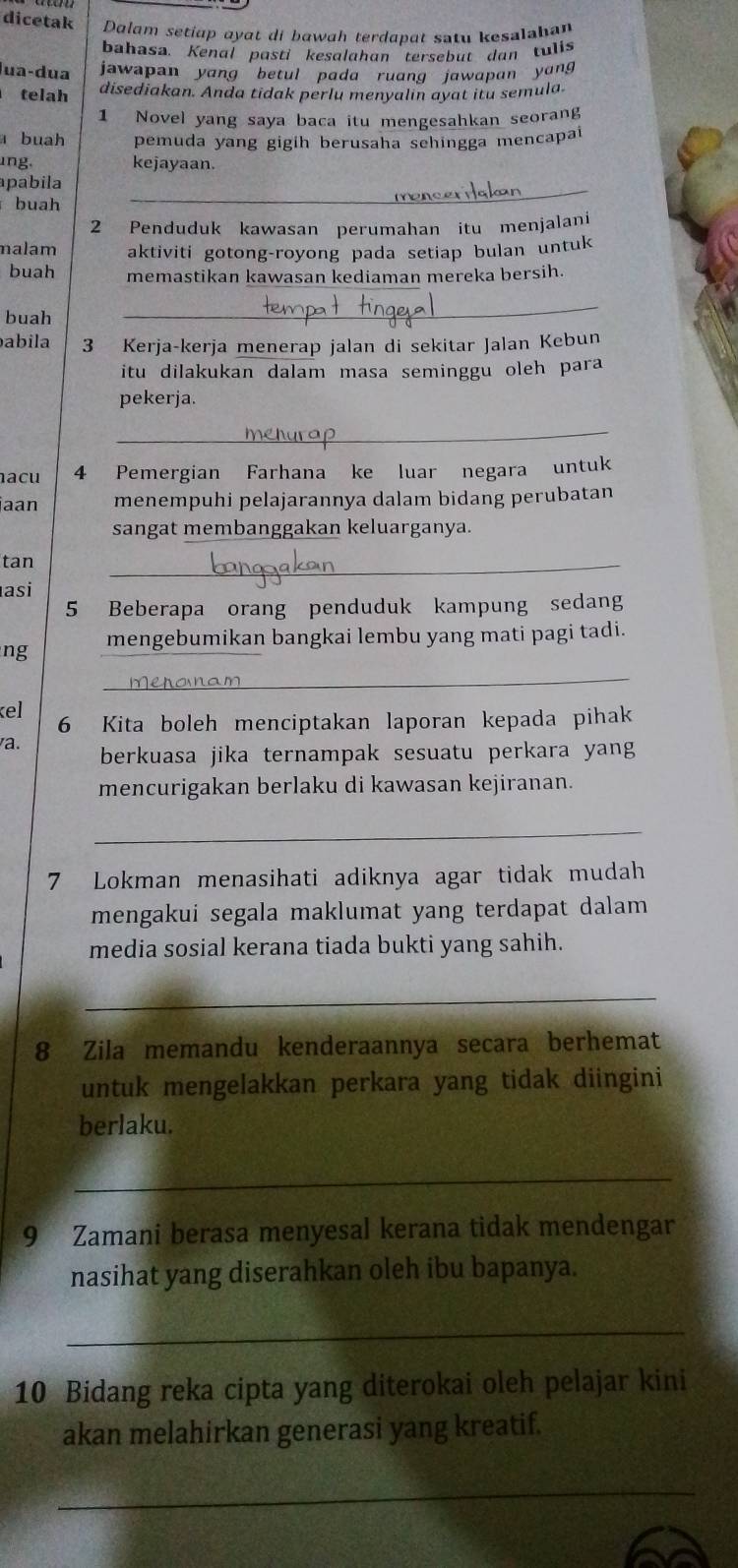 dicetak Dalam setiap ayat di bawah terdapat satu kesalahan
bahasa. Kenal pasti kesalahan tersebut dan tulis
lua-dua  jawapan yang betul pada ruang jawapan yang
telah disediakan. Anda tidak perlu menyalin ayat itu semula.
1 Novel yang saya baca itu mengesahkan seorang
a buah pemuda yang gigih berusaha sehingga mencapai
ng. kejayaan.
apabila
buah
2 Penduduk kawasan perumahan itu menjalani
nalam aktiviti gotong-royong pada setiap bulan untuk
buah memastikan kawasan kediaman mereka bersih.
buah
_
babila 3 Kerja-kerja menerap jalan di sekitar Jalan Kebun
itu dilakukan dalam masa seminggu oleh para 
pekerja.
_
acu 4 Pemergian Farhana ke luar negara untuk
jaan menempuhi pelajarannya dalam bidang perubatan
sangat membanggakan keluarganya.
tan
_
asi
5 Beberapa orang penduduk kampung sedang
ng mengebumikan bangkai lembu yang mati pagi tadi.
_
kel 6 Kita boleh menciptakan laporan kepada pihak
a. berkuasa jika ternampak sesuatu perkara yang
mencurigakan berlaku di kawasan kejiranan.
_
7 Lokman menasihati adiknya agar tidak mudah
mengakui segala maklumat yang terdapat dalam 
media sosial kerana tiada bukti yang sahih.
_
8 Zila memandu kenderaannya secara berhemat
untuk mengelakkan perkara yang tidak diingini
berlaku.
_
9 Zamani berasa menyesal kerana tidak mendengar
nasihat yang diserahkan oleh ibu bapanya.
_
10 Bidang reka cipta yang diterokai oleh pelajar kini
akan melahirkan generasi yang kreatif.
_