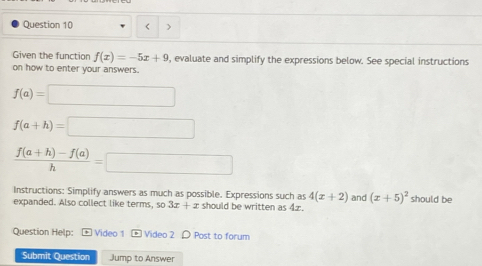 < > 
Given the function f(x)=-5x+9 , evaluate and simplify the expressions below. See special instructions 
on how to enter your answers.
f(a)=□
f(a+h)=□
 (f(a+h)-f(a))/h =□
Instructions: Simplify answers as much as possible. Expressions such as 4(x+2) and (x+5)^2
expanded. Also collect like terms, 50 3x+z should be written as 4z. should be 
Question Help: + Video 1 Video 2 D Post to forum 
Submit Question Jump to Answer