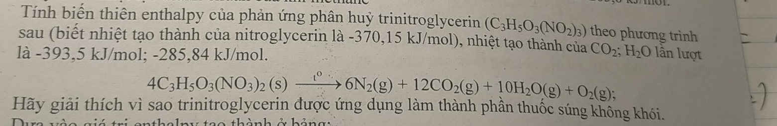 Tính biến thiên enthalpy của phản ứng phân huỷ trinitroglycerin (C_3H_5O_3(NO_2)_3) theo phương trình 
sau (biết nhiệt tạo thành của nitroglycerin là -370,15 kJ/mol), nhiệt tạo thành của CO_2; H_2O
là -393,5 kJ/mol; -285,84 kJ/mol. lần lượt
4C_3H_5O_3(NO_3)_2(s)xrightarrow t^06N_2(g)+12CO_2(g)+10H_2O(g)+O_2(g);
Hãy giải thích vì sao trinitroglycerin được ứng dụng làm thành phân thuốc súng không khói. 
n enthalny tạo thành ở hảng :