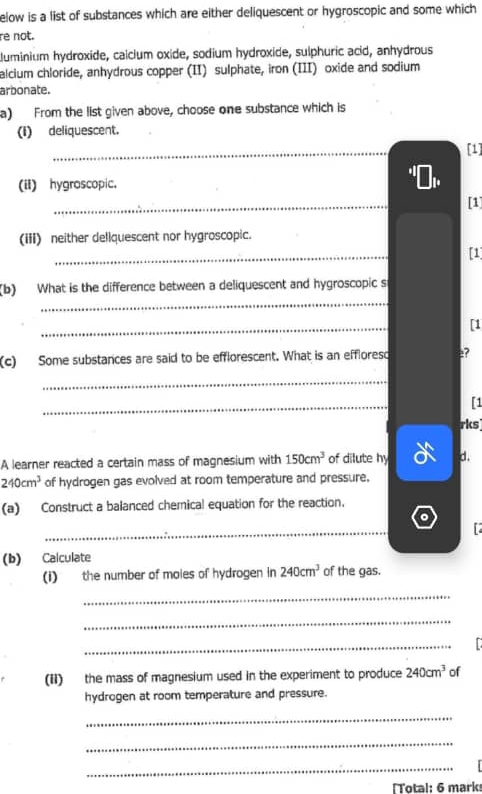 elow is a list of substances which are either deliquescent or hygroscopic and some which 
re not. 
luminium hydroxide, calcium oxide, sodium hydroxide, sulphuric acid, anhydrous 
alcium chloride, anhydrous copper (II) sulphate, iron (III) oxide and sodium 
arbonate. 
a) From the list given above, choose one substance which is 
(I) deliquescent. 
_ 
[1] 
(iI) hygroscopic. 
_ 
[1] 
(iii) neither dellquescent nor hygroscopic. 
_ 
[1] 
_ 
(b) What is the difference between a deliquescent and hygroscopic s 
_ 
[1 
(c) Some substances are said to be efflorescent. What is an effloreso e? 
_ 
_ 
[1 
rks 
A learner reacted a certain mass of magnesium with 150cm^3 of dilute hy d.
240cm^3 of hydrogen gas evolved at room temperature and pressure. 
(a) Construct a balanced chemical equation for the reaction. 
。 
_ 
(b) Calculate 
(i) the number of moles of hydrogen in 240cm^3 of the gas. 
_ 
_ 
_ 
(Ii) the mass of magnesium used in the experiment to produce 240cm^3 of 
hydrogen at room temperature and pressure. 
_ 
_ 
_ 
[Total: 6 marks