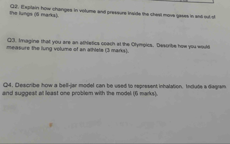 Explain how changes in volume and pressure inside the chest move gases in and out of 
the lungs (6 marks). 
Q3. Imagine that you are an athletics coach at the Olympics. Describe how you would 
measure the lung volume of an athlete (3 marks). 
Q4. Describe how a bell-jar model can be used to represent inhalation. Include a diagram 
and suggest at least one problem with the model (6 marks).