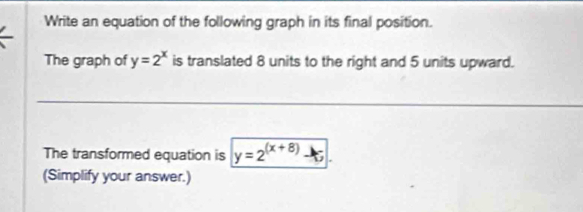 Write an equation of the following graph in its final position.
The graph of y=2^x is translated 8 units to the right and 5 units upward.
The transformed equation is y=2^((x+8))-5
(Simplify your answer.)